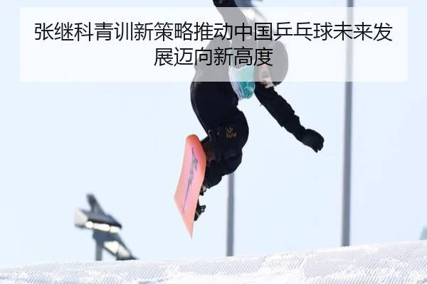 张继科青训新策略推动中国乒乓球未来发展迈向新高度