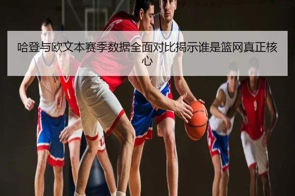 哈登与欧文本赛季数据全面对比揭示谁是篮网真正核心